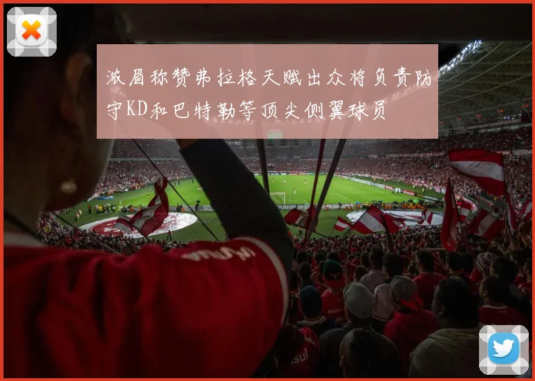 浓眉称赞弗拉格天赋出众将负责防守KD和巴特勒等顶尖侧翼球员
