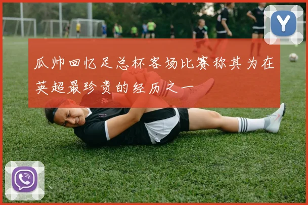 瓜帅回忆足总杯客场比赛称其为在英超最珍贵的经历之一