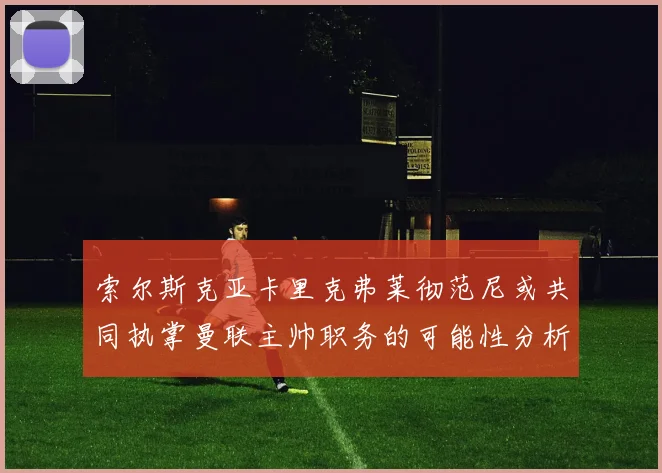 索尔斯克亚卡里克弗莱彻范尼或共同执掌曼联主帅职务的可能性分析