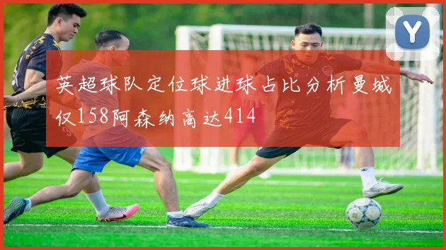 英超球队定位球进球占比分析曼城仅158阿森纳高达414
