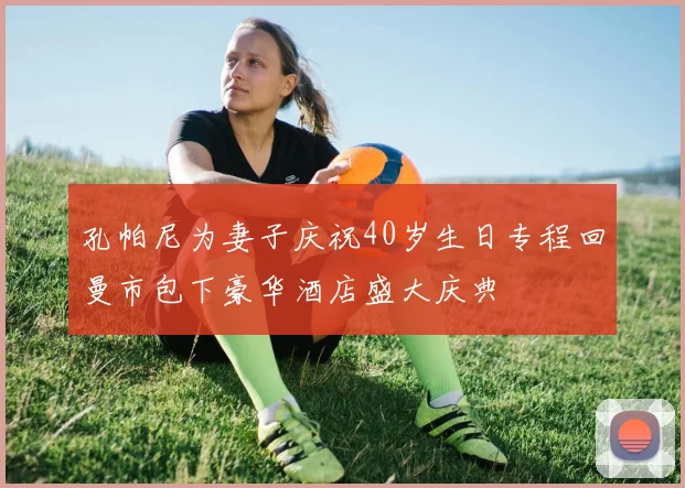 孔帕尼为妻子庆祝40岁生日专程回曼市包下豪华酒店盛大庆典
