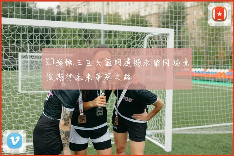 KD感慨三巨头篮网遗憾未能同场竞技期待未来争冠之路