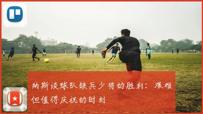 纳斯谈球队缺兵少将的胜利：艰难但值得庆祝的时刻