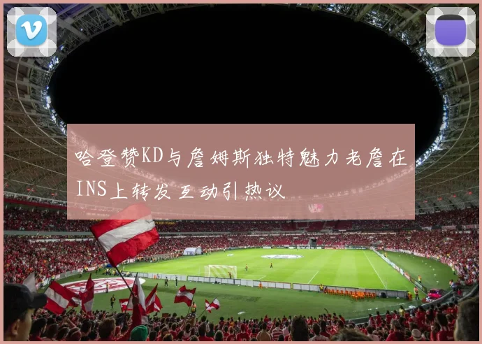 哈登赞KD与詹姆斯独特魅力老詹在INS上转发互动引热议