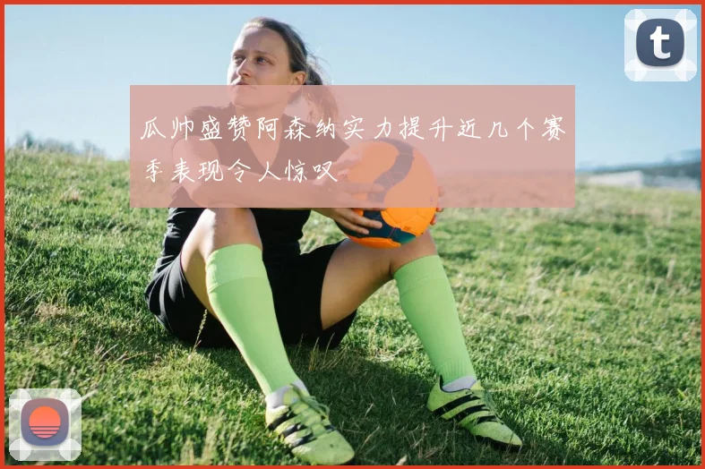 瓜帅盛赞阿森纳实力提升近几个赛季表现令人惊叹