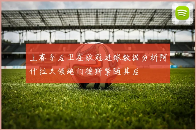 上赛季后卫在欧冠进球数据分析阿什拉夫领跑门德斯紧随其后