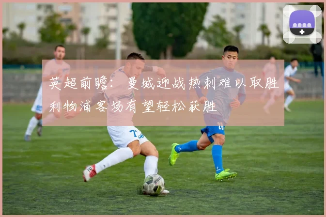 英超前瞻：曼城迎战热刺难以取胜利物浦客场有望轻松获胜