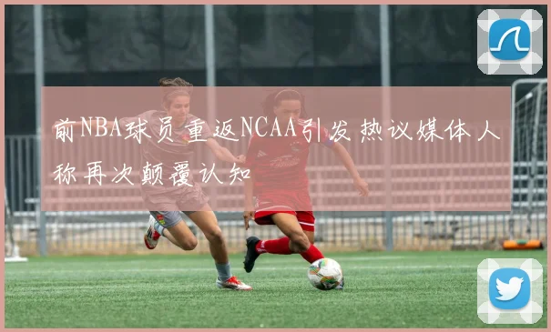 前NBA球员重返NCAA引发热议媒体人称再次颠覆认知