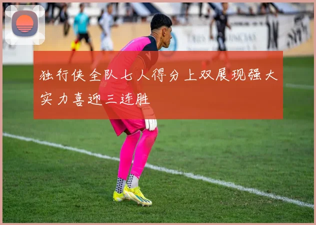 独行侠全队七人得分上双展现强大实力喜迎三连胜