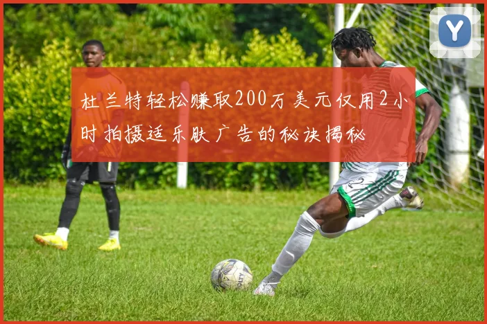 杜兰特轻松赚取200万美元仅用2小时拍摄适乐肤广告的秘诀揭秘