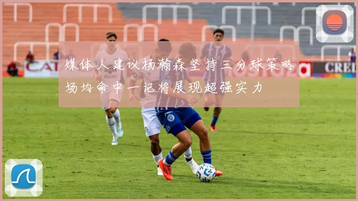 媒体人建议杨瀚森坚持三分球策略场均命中一记将展现超强实力