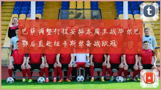 巴萨调整行程安排本周末战毕尔巴鄂后直赴纽卡斯尔备战欧冠