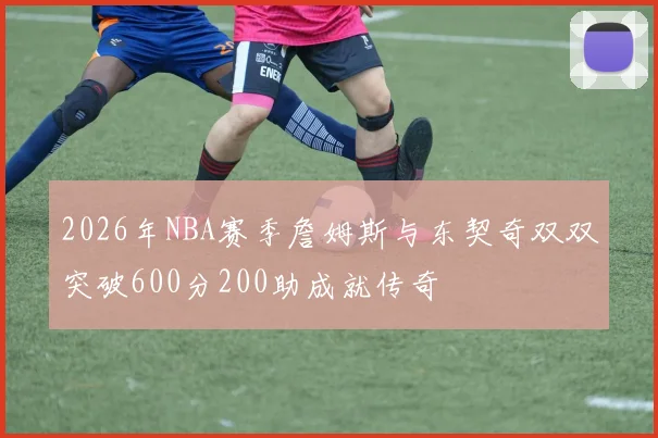 2026年NBA赛季詹姆斯与东契奇双双突破600分200助成就传奇