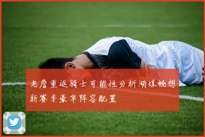 老詹重返骑士可能性分析湖媒畅想新赛季豪华阵容配置