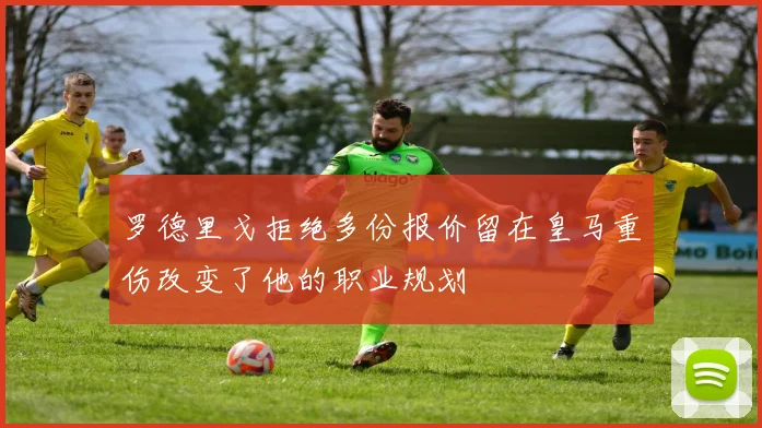 罗德里戈拒绝多份报价留在皇马重伤改变了他的职业规划