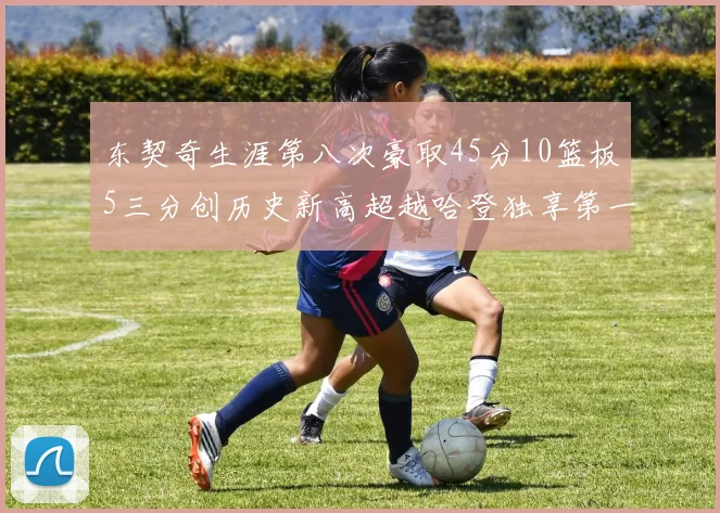 东契奇生涯第八次豪取45分10篮板5三分创历史新高超越哈登独享第一