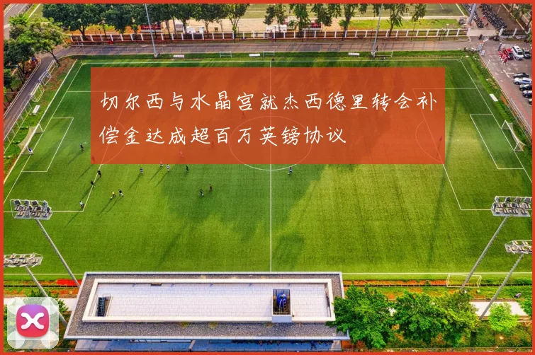 切尔西与水晶宫就杰西德里转会补偿金达成超百万英镑协议