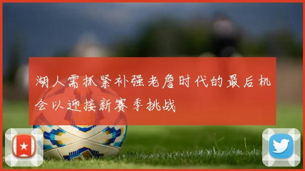 湖人需抓紧补强老詹时代的最后机会以迎接新赛季挑战